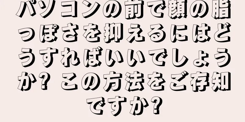 パソコンの前で顔の脂っぽさを抑えるにはどうすればいいでしょうか? この方法をご存知ですか?