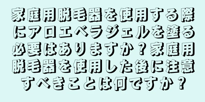 家庭用脱毛器を使用する際にアロエベラジェルを塗る必要はありますか？家庭用脱毛器を使用した後に注意すべきことは何ですか？