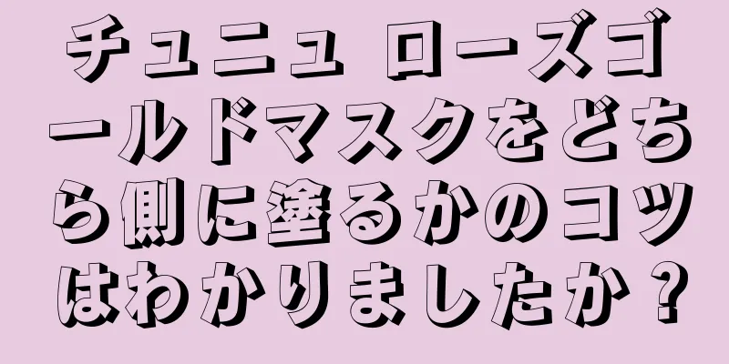 チュニュ ローズゴールドマスクをどちら側に塗るかのコツはわかりましたか？