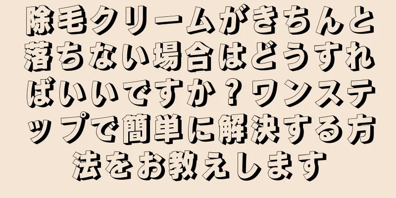 除毛クリームがきちんと落ちない場合はどうすればいいですか？ワンステップで簡単に解決する方法をお教えします