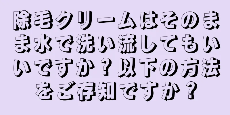 除毛クリームはそのまま水で洗い流してもいいですか？以下の方法をご存知ですか？