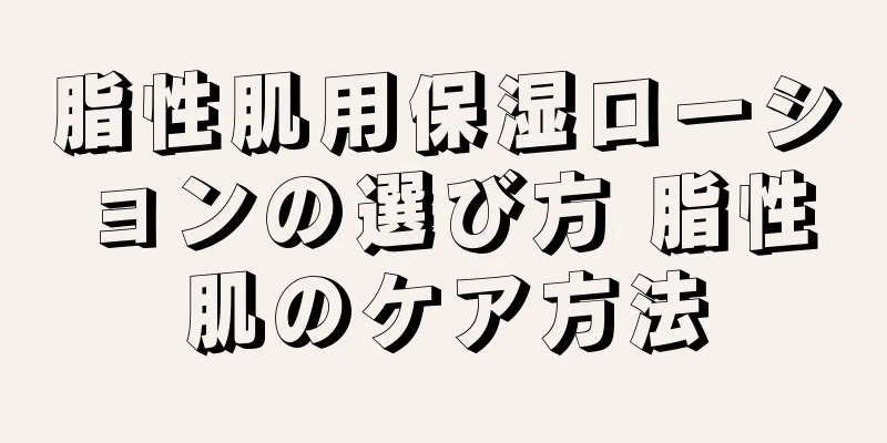 脂性肌用保湿ローションの選び方 脂性肌のケア方法