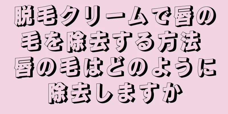 脱毛クリームで唇の毛を除去する方法 唇の毛はどのように除去しますか