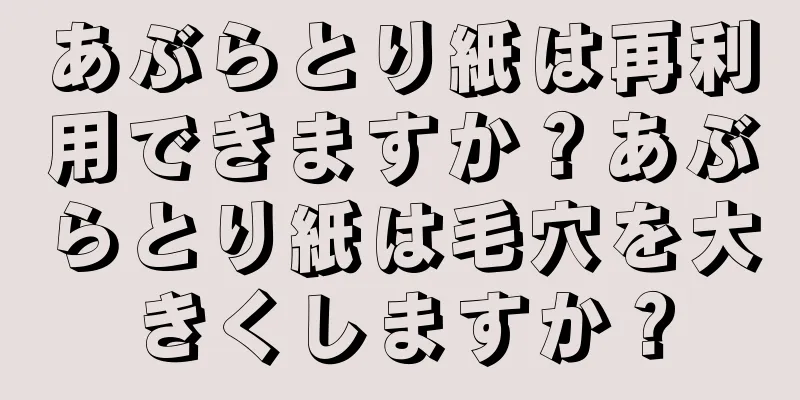 あぶらとり紙は再利用できますか？あぶらとり紙は毛穴を大きくしますか？