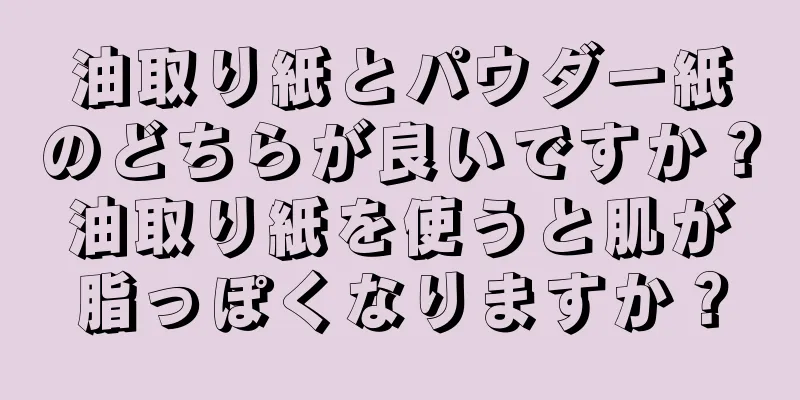 油取り紙とパウダー紙のどちらが良いですか？油取り紙を使うと肌が脂っぽくなりますか？