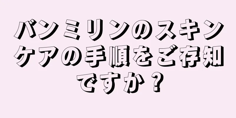 バンミリンのスキンケアの手順をご存知ですか？