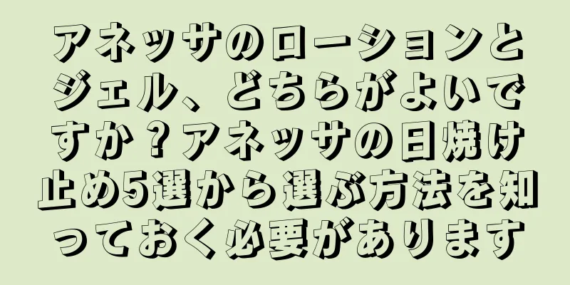 アネッサのローションとジェル、どちらがよいですか？アネッサの日焼け止め5選から選ぶ方法を知っておく必要があります