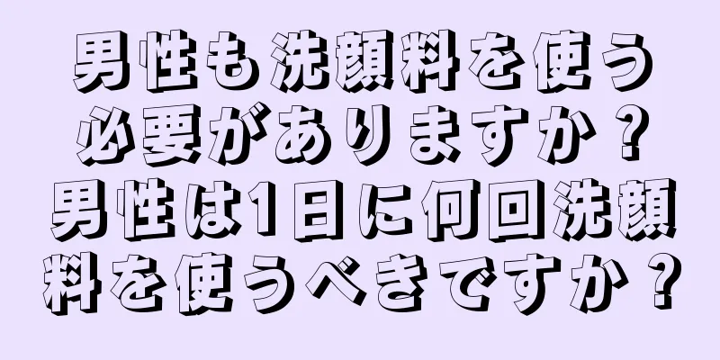 男性も洗顔料を使う必要がありますか？男性は1日に何回洗顔料を使うべきですか？