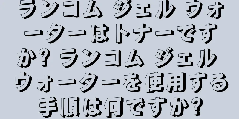 ランコム ジェル ウォーターはトナーですか? ランコム ジェル ウォーターを使用する手順は何ですか?