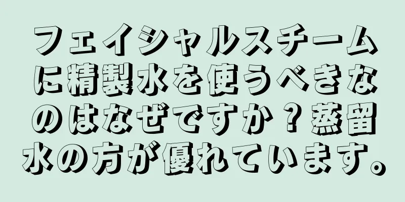 フェイシャルスチームに精製水を使うべきなのはなぜですか？蒸留水の方が優れています。