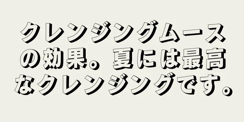 クレンジングムースの効果。夏には最高なクレンジングです。