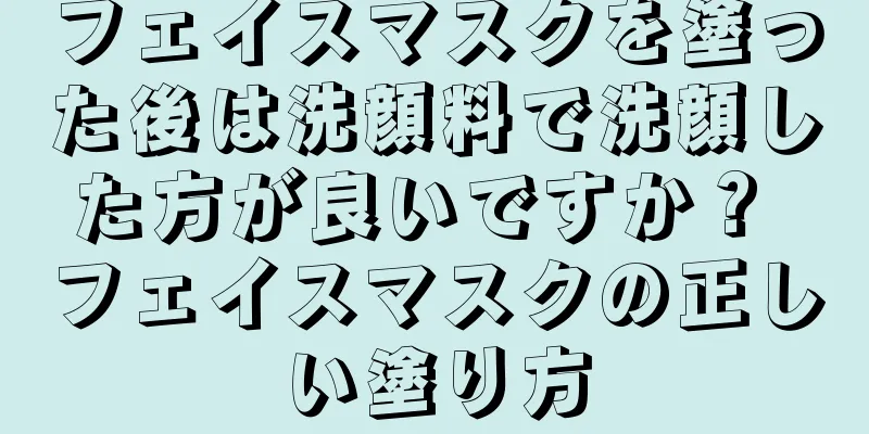 フェイスマスクを塗った後は洗顔料で洗顔した方が良いですか？ フェイスマスクの正しい塗り方