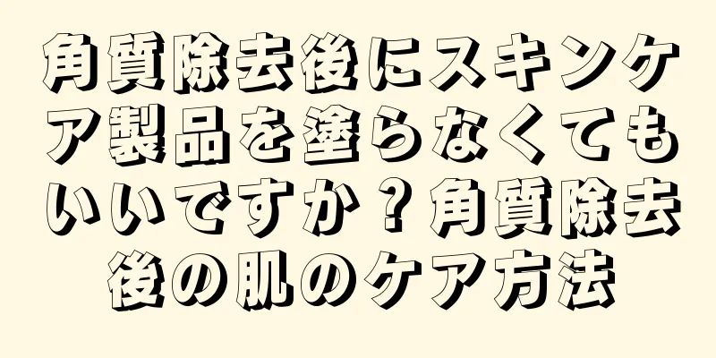 角質除去後にスキンケア製品を塗らなくてもいいですか？角質除去後の肌のケア方法