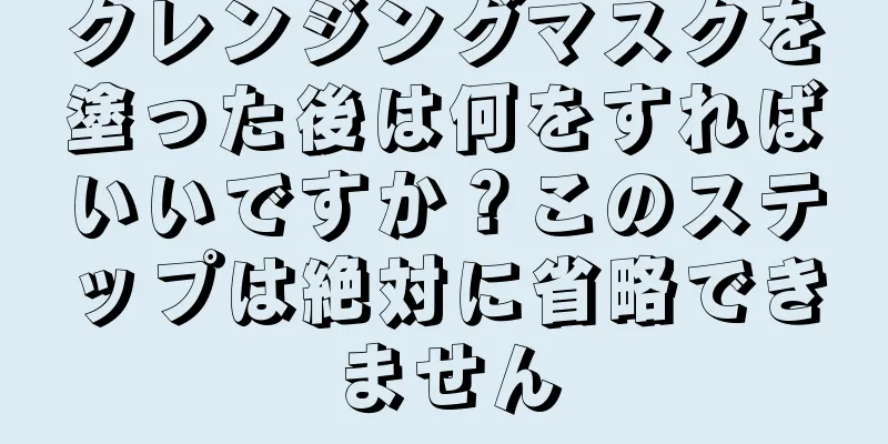 クレンジングマスクを塗った後は何をすればいいですか？このステップは絶対に省略できません