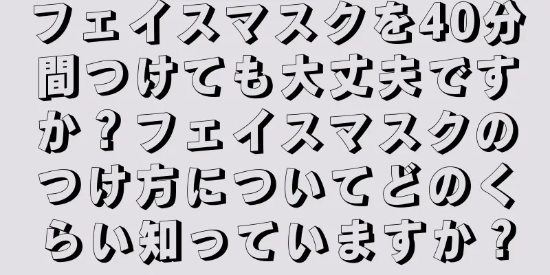 フェイスマスクを40分間つけても大丈夫ですか？フェイスマスクのつけ方についてどのくらい知っていますか？