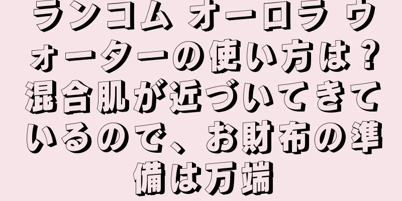 ランコム オーロラ ウォーターの使い方は？混合肌が近づいてきているので、お財布の準備は万端