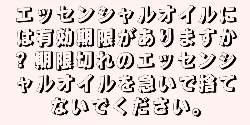 エッセンシャルオイルには有効期限がありますか? 期限切れのエッセンシャルオイルを急いで捨てないでください。