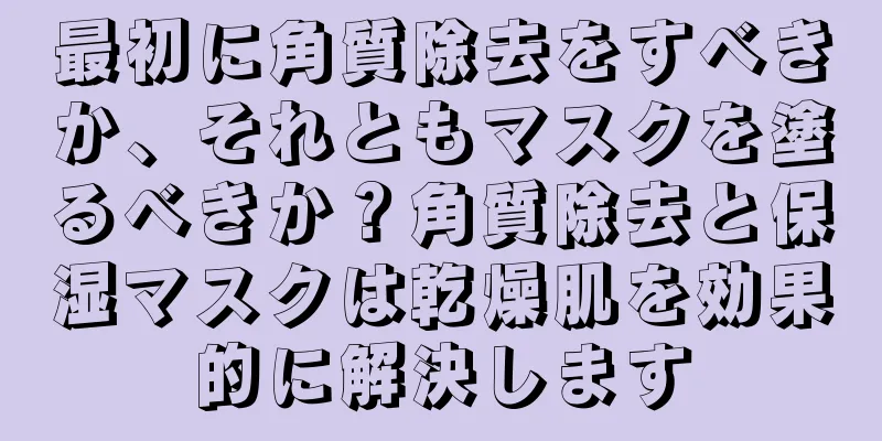 最初に角質除去をすべきか、それともマスクを塗るべきか？角質除去と保湿マスクは乾燥肌を効果的に解決します