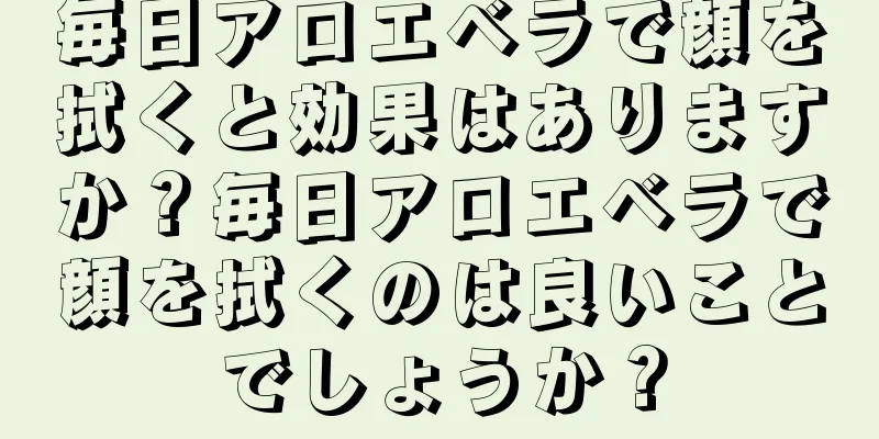 毎日アロエベラで顔を拭くと効果はありますか？毎日アロエベラで顔を拭くのは良いことでしょうか？