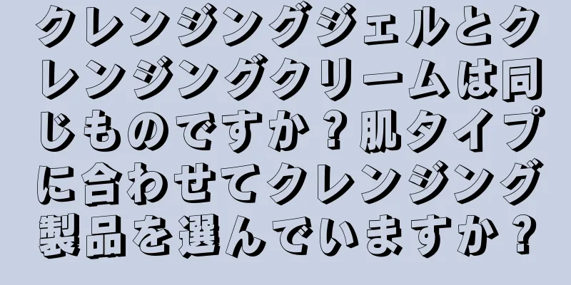 クレンジングジェルとクレンジングクリームは同じものですか？肌タイプに合わせてクレンジング製品を選んでいますか？