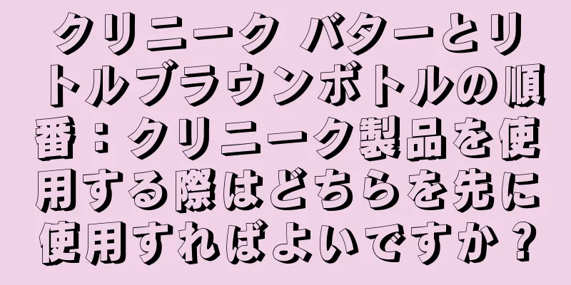 クリニーク バターとリトルブラウンボトルの順番：クリニーク製品を使用する際はどちらを先に使用すればよいですか？