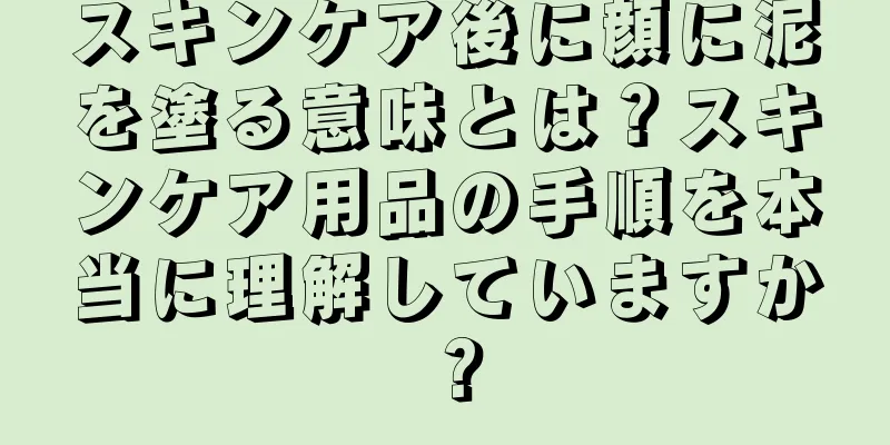 スキンケア後に顔に泥を塗る意味とは？スキンケア用品の手順を本当に理解していますか？