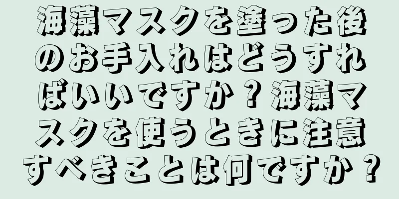 海藻マスクを塗った後のお手入れはどうすればいいですか？海藻マスクを使うときに注意すべきことは何ですか？