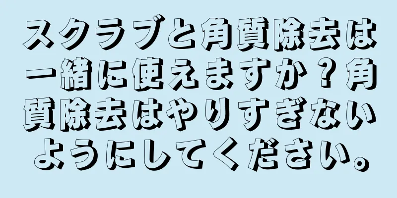 スクラブと角質除去は一緒に使えますか？角質除去はやりすぎないようにしてください。