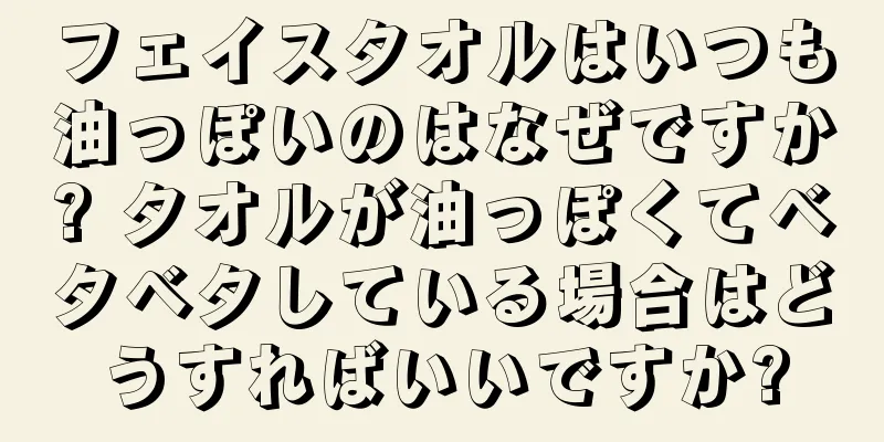 フェイスタオルはいつも油っぽいのはなぜですか? タオルが油っぽくてベタベタしている場合はどうすればいいですか?