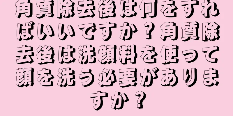 角質除去後は何をすればいいですか？角質除去後は洗顔料を使って顔を洗う必要がありますか？