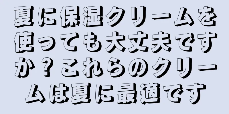 夏に保湿クリームを使っても大丈夫ですか？これらのクリームは夏に最適です