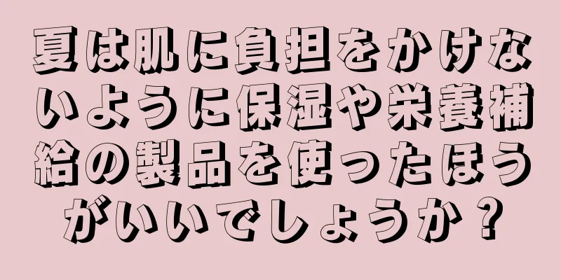 夏は肌に負担をかけないように保湿や栄養補給の製品を使ったほうがいいでしょうか？