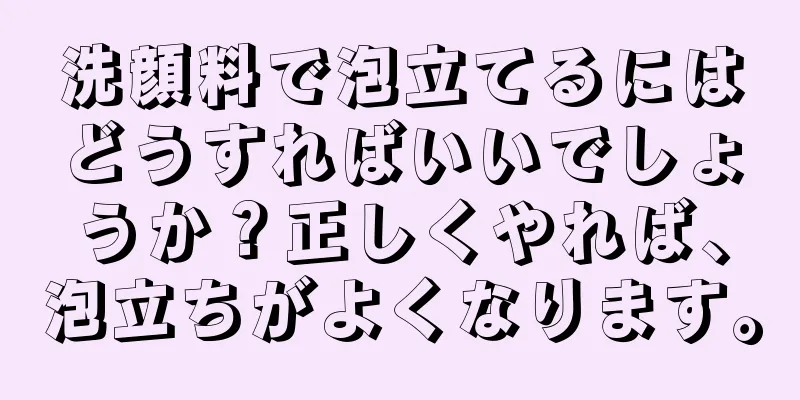 洗顔料で泡立てるにはどうすればいいでしょうか？正しくやれば、泡立ちがよくなります。