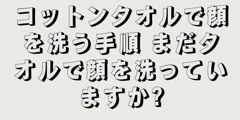 コットンタオルで顔を洗う手順 まだタオルで顔を洗っていますか?