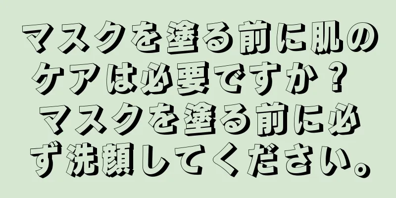 マスクを塗る前に肌のケアは必要ですか？ マスクを塗る前に必ず洗顔してください。