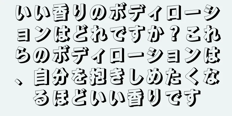 いい香りのボディローションはどれですか？これらのボディローションは、自分を抱きしめたくなるほどいい香りです