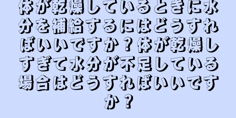 体が乾燥しているときに水分を補給するにはどうすればいいですか？体が乾燥しすぎて水分が不足している場合はどうすればいいですか？