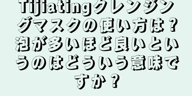 Tijiatingクレンジングマスクの使い方は？泡が多いほど良いというのはどういう意味ですか？