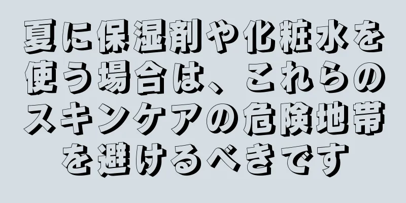 夏に保湿剤や化粧水を使う場合は、これらのスキンケアの危険地帯を避けるべきです