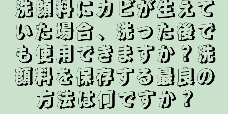 洗顔料にカビが生えていた場合、洗った後でも使用できますか？洗顔料を保存する最良の方法は何ですか？