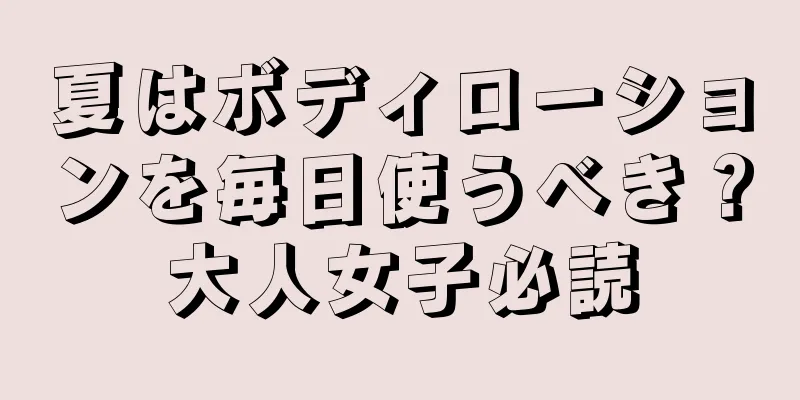 夏はボディローションを毎日使うべき？大人女子必読