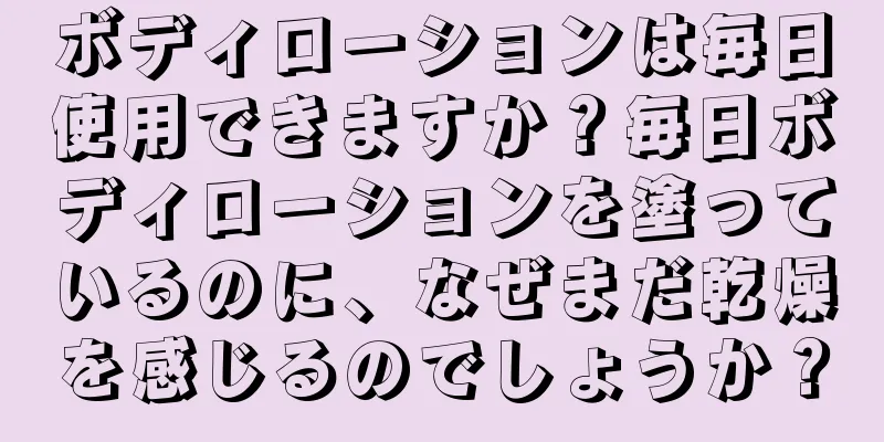 ボディローションは毎日使用できますか？毎日ボディローションを塗っているのに、なぜまだ乾燥を感じるのでしょうか？