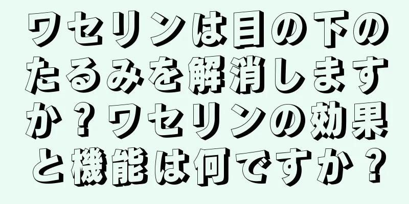 ワセリンは目の下のたるみを解消しますか？ワセリンの効果と機能は何ですか？