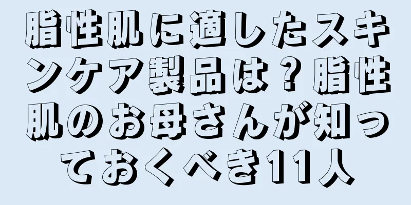 脂性肌に適したスキンケア製品は？脂性肌のお母さんが知っておくべき11人