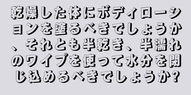 乾燥した体にボディローションを塗るべきでしょうか、それとも半乾き、半濡れのワイプを使って水分を閉じ込めるべきでしょうか?