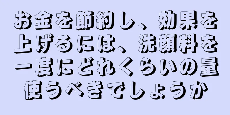 お金を節約し、効果を上げるには、洗顔料を一度にどれくらいの量使うべきでしょうか