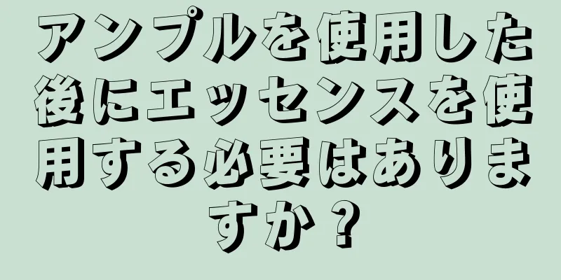 アンプルを使用した後にエッセンスを使用する必要はありますか？