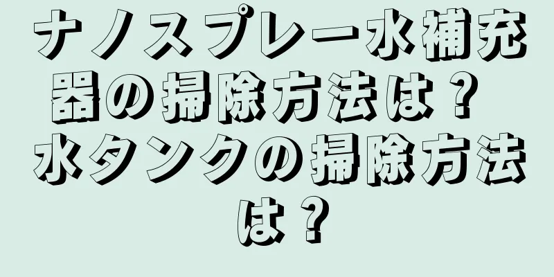 ナノスプレー水補充器の掃除方法は？ 水タンクの掃除方法は？