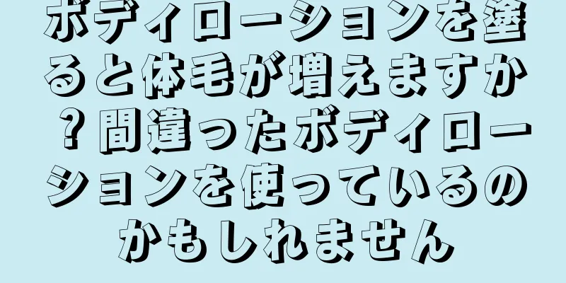ボディローションを塗ると体毛が増えますか？間違ったボディローションを使っているのかもしれません