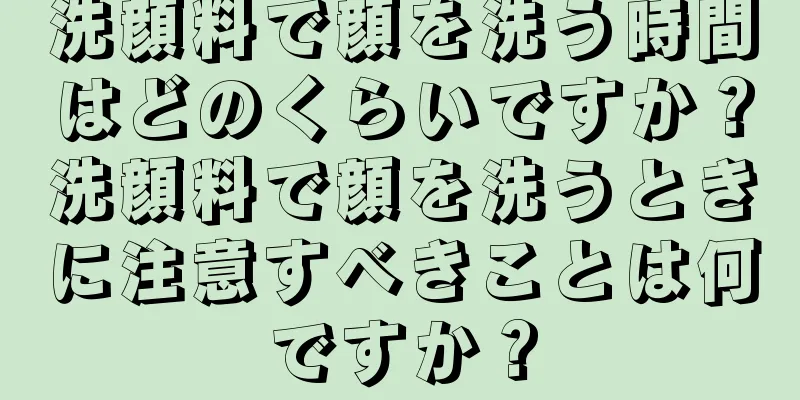 洗顔料で顔を洗う時間はどのくらいですか？洗顔料で顔を洗うときに注意すべきことは何ですか？